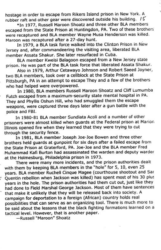 hostage in order to escape from Rikers Island prison in New York. A rubber raft and other gear were discovered outside his building. /§”  *In 1977, Russell Maroon Shoatz and three other BLA members escaped from the State Prison at Huntingdon, PA. Two of these brothers were recaptured and BLA member Wayne Musa Henderson was killed. Maroon was recaptured after a 27-day hunt.  In 1979, a BLA task force walked into the Clinton Prison in New Jersey and, after commandeering the visiting area, liberated BLA member Assata Shakur. She later resurfaced in Cuba.  BLA member Kweisi Balagoon escaped from a New Jersey state prison. He was part of the BLA task force that liberated Assata Shakur.  Also in 1979, Arthur Cetawayo Johnson and Robert Saeed Joyner, two BLA members, took over a cellblock at the State Prison at Pittsburgh, PA in an attempt to escape They and a few of the brothers who had helped were overpowered.  In 1980, BLA members Russell Maroon Shoatz and Cliff Lumumba Futch escaped from a maximum-security state mental hospital in PA. They and Phyliis Oshun Hill, who had smuggled them the escape weapons, were captured three days later after a gun battle with the police and FBI.  In 1980-81 BLA member Sundiata Acoli and a number of other prisoners were almost killed when guards at the Federal prison at Marion Iiinois opened fire when they learned that they were trying to cut through the security fence.  In 1981, BLA member Joseph Joe-Joe Bowen and three other brothers held guards at gunpoint for six days after a failed escape from the State Prison at Graterford, PA. Joe-Joe and the BLA member Fred Muhammad Kafi Burton had assassinated the warden and deputy warder at the Holmesburg, Philadelphia prison in 1973.  There were many more incidents, and the prison authorities dealt with them by keeping BLA members in the “hole” for 5, 10, even 25 years. BLA member Ruchell Cinque Magee (courthouse shootout and Sar Quentin rebellion when Jackson was killed) has spent most of his 30 plu¢ years in the hole. The prison authorities had them cut out, just like they had done to Field Marshal George Jackson. Most of them have sentences that make it unlikely that they will be released back into society. A campaign for deportation to a foreign (African) country holds real possibilities that can serve as an organizing tool. There is much more to be said about the lessons that the black fighting formations learned on a tactical level. However, that is another paper.  —Russell "Maroon” Shoatz  